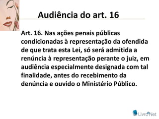 Audiência do art. 16
Art. 16. Nas ações penais públicas
condicionadas à representação da ofendida
de que trata esta Lei, só será admitida a
renúncia à representação perante o juiz, em
audiência especialmente designada com tal
finalidade, antes do recebimento da
denúncia e ouvido o Ministério Público.
 