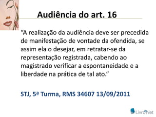 Audiência do art. 16
“A realização da audiência deve ser precedida
de manifestação de vontade da ofendida, se
assim ela o desejar, em retratar-se da
representação registrada, cabendo ao
magistrado verificar a espontaneidade e a
liberdade na prática de tal ato.”

STJ, 5ª Turma, RMS 34607 13/09/2011
 