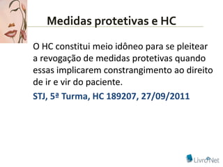 Medidas protetivas e HC
O HC constitui meio idôneo para se pleitear
a revogação de medidas protetivas quando
essas implicarem constrangimento ao direito
de ir e vir do paciente.
STJ, 5ª Turma, HC 189207, 27/09/2011
 