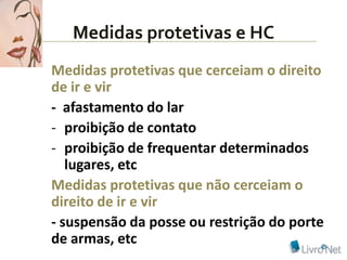 Medidas protetivas e HC
Medidas protetivas que cerceiam o direito
de ir e vir
- afastamento do lar
- proibição de contato
- proibição de frequentar determinados
   lugares, etc
Medidas protetivas que não cerceiam o
direito de ir e vir
- suspensão da posse ou restrição do porte
de armas, etc
 