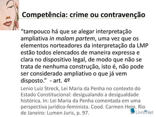 Competência: crime ou contravenção

“tampouco há que se alegar interpretação
ampliativa in malam partem, uma vez que os
elementos norteadores da interpretação da LMP
estão todos elencados de maneira expressa e
clara no dispositivo legal, de modo que não se
trata de nenhuma construção, isto é, não pode
ser considerado ampliativo o que já vem
disposto.” - art. 4º
Lenio Luiz Streck, Lei Maria da Penha no contexto do
Estado Constitucional: desigualando a desigualdade
histórica. In: Lei Maria da Penha comentada em uma
perspectiva jurídico-feminista. Cood. Carmen Hein. Rio
de Janeiro: Lumen Juris, p. 97.
 