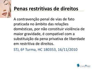 Penas restritivas de direitos
A contravenção penal de vias de fato
praticada no âmbito das relações
domésticas, por não constituir violência de
maior gravidade, é compatível com a
substituição da pena privativa de liberdade
em restritiva de direitos.
STJ, 6ª Turma, HC 180353, 16/11/2010
 