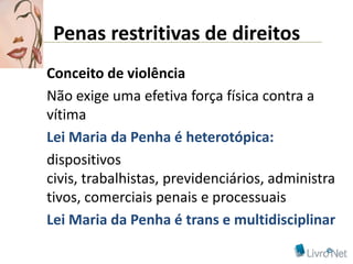 Penas restritivas de direitos
Conceito de violência
Não exige uma efetiva força física contra a
vítima
Lei Maria da Penha é heterotópica:
dispositivos
civis, trabalhistas, previdenciários, administra
tivos, comerciais penais e processuais
Lei Maria da Penha é trans e multidisciplinar
 