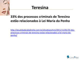 Teresina
33% dos processos criminais de Teresina
estão relacionados à Lei Maria da Penha

http://atualidadesdodireito.com.br/alicebianchini/2011/11/01/33-dos-
processos-criminais-de-teresina-estao-relacionados-a-lei-maria-da-
penha/
 