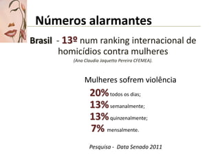 Números alarmantes
Brasil - 13º num ranking internacional de
        homicídios contra mulheres
          (Ana Claudia Jaquetto Pereira CFEMEA).



               Mulheres sofrem violência
                 20% todos os dias;
                 13% semanalmente;
                 13% quinzenalmente;
                 7% mensalmente.
                 Pesquisa - Data Senado 2011
 