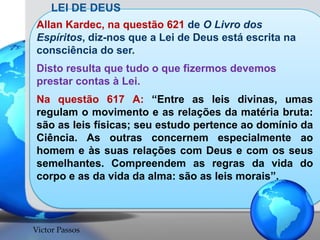 LEI DE DEUS
Allan Kardec, na questão 621 de O Livro dos
Espíritos, diz-nos que a Lei de Deus está escrita na
consciência do ser.
Disto resulta que tudo o que fizermos devemos
prestar contas à Lei.

Na questão 617 A: “Entre as leis divinas, umas
regulam o movimento e as relações da matéria bruta:
são as leis físicas; seu estudo pertence ao domínio da
Ciência. As outras concernem especialmente ao
homem e às suas relações com Deus e com os seus
semelhantes. Compreendem as regras da vida do
corpo e as da vida da alma: são as leis morais”.

Victor Passos

 