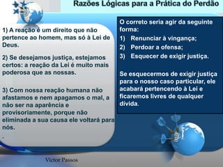 1) A reação é um direito que não
pertence ao homem, mas só à Lei de
Deus.
2) Se desejamos justiça, estejamos
certos: a reação da Lei é muito mais
poderosa que as nossas.
3) Com nossa reação humana não
afastamos e nem apagamos o mal, a
não ser na aparência e
provisoriamente, porque não
eliminada a sua causa ele voltará para
nós.
.

Victor Passos

O correto seria agir da seguinte
forma:
1) Renunciar à vingança;
2) Perdoar a ofensa;
3) Esquecer de exigir justiça.

Se esquecermos de exigir justiça
para o nosso caso particular, ele
acabará pertencendo à Lei e
ficaremos livres de qualquer
dívida.

 
