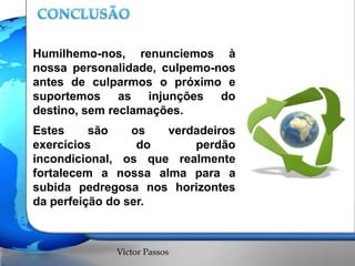 Humilhemo-nos, renunciemos à
nossa personalidade, culpemo-nos
antes de culparmos o próximo e
suportemos as injunções do
destino, sem reclamações.

Estes
são
os
verdadeiros
exercícios
do
perdão
incondicional, os que realmente
fortalecem a nossa alma para a
subida pedregosa nos horizontes
da perfeição do ser.

Victor Passos

 