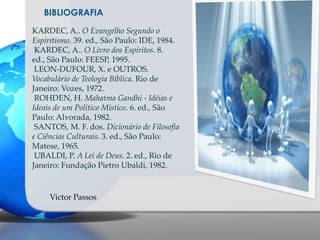 BIBLIOGRAFIA
KARDEC, A.. O Evangelho Segundo o
Espiritismo. 39. ed., São Paulo: IDE, 1984.
KARDEC, A.. O Livro dos Espíritos. 8.
ed., São Paulo: FEESP, 1995.
LEON-DUFOUR, X. e OUTROS.
Vocabulário de Teologia Bíblica. Rio de
Janeiro: Vozes, 1972.
ROHDEN, H. Mahatma Gandhi - Idéias e
Ideais de um Político Místico. 6. ed., São
Paulo: Alvorada, 1982.
SANTOS, M. F. dos. Dicionário de Filosofia
e Ciências Culturais. 3. ed., São Paulo:
Matese, 1965.
UBALDI, P. A Lei de Deus. 2. ed., Rio de
Janeiro: Fundação Pietro Ubaldi, 1982.

Victor Passos

 