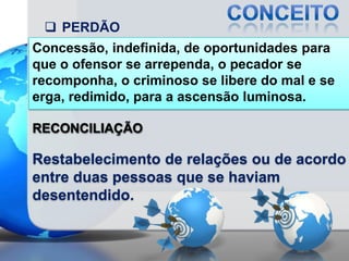  PERDÃO
Concessão, indefinida, de oportunidades para
que o ofensor se arrependa, o pecador se
recomponha, o criminoso se libere do mal e se
erga, redimido, para a ascensão luminosa.
RECONCILIAÇÃO

Restabelecimento de relações ou de acordo
entre duas pessoas que se haviam
desentendido.

 