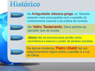 Item 1

Na Antiguidade clássica grega, os filósofos
estavam mais preocupados com a questão do
conhecimento racional e da prática de conduta.

Item 2

No Velho Testamento, Deus perdoa ao
pecador que se acusa.

Item 3

Jesus não só anuncia esse perdão como
reivindicava e exercia o poder de perdoar pecados.

Item 4

Na época moderna, Pietro Ubaldi faz um
relacionamento lógico entre o perdão e a Lei
de Deus.

 