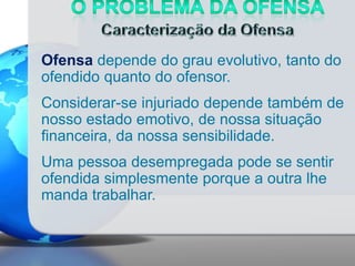 Ofensa depende do grau evolutivo, tanto do
ofendido quanto do ofensor.
Considerar-se injuriado depende também de
nosso estado emotivo, de nossa situação
financeira, da nossa sensibilidade.
Uma pessoa desempregada pode se sentir
ofendida simplesmente porque a outra lhe
manda trabalhar.

 