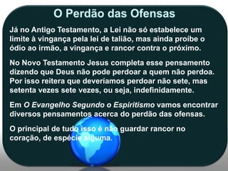Já no Antigo Testamento, a Lei não só estabelece um
limite à vingança pela lei de talião, mas ainda proíbe o
ódio ao irmão, a vingança e rancor contra o próximo.
No Novo Testamento Jesus completa esse pensamento
dizendo que Deus não pode perdoar a quem não perdoa.
Por isso reitera que deveríamos perdoar não sete, mas
setenta vezes sete vezes, ou seja, indefinidamente.
Em O Evangelho Segundo o Espiritismo vamos encontrar
diversos pensamentos acerca do perdão das ofensas.

O principal de tudo isso é não guardar rancor no
coração, de espécie alguma.

 