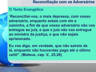 O Texto Evangélico
“Reconciliai-vos, o mais depressa, com vosso
adversário, enquanto estais com ele a
caminho, a fim de que vosso adversário não vos
entregue ao juiz, e que o juiz não vos entregue
ao ministro da justiça, e que não sejais
aprisionado.
Eu vos digo, em verdade, que não saireis de
lá, enquanto não houverdes pago até o último
ceitil”. (Mateus, cap. V., 25,26)

 