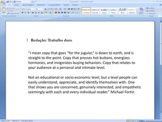 Público AlvoRedatores devem conversar, observar, socializar. Destrinche o seu target. Não pare na idade e na classe social. Saiba o que ele come, onde ele sai para se divertir, que filmes gosta de assistir, quais filmes ele odeia, que programa de TV é a sensação do momento, o que emociona esse público, o que o envergonha [...]É conhecimento e sentimento. Empatia só acontece quando conhecemos o outro e nele nos enxergamos.Na Antropologia, existe o conceito de alteridade:  “Dessa forma eu apenas existo a partir do outro, da visão do outro, o que me permite também compreender o mundo a partir de um olhar diferenciado, partindo tanto do diferente quanto de mim mesmo, sensibilizado que estou pela experiência do contato.”