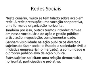Redes Sociais
Neste cenário, muito se tem falado sobre ação em
rede. A rede pressupõe uma vocação cooperativa,
uma forma de organização horizontal.
Também por isso, outros termos introduziram-se
em nosso vocabulário de ação e gestão pública:
articulação, negociação, complementaridade.
Ganham visibilidade na ação publica os diversos
sujeitos do fazer social: o Estado, a sociedade civil, a
iniciativa empresarial (o mercado), a comunidade e
o próprio público-alvo da ação pública.
Estes sujeitos solicitam uma relação democrática,
horizontal, participativa e pró-ativa.
 