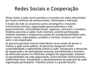 Redes Sociais e Cooperação
Deste modo, a ação social caminha e se produz em redes alimentadas
por fluxos contínuos de conhecimento, informação e interação.
A noção de rede se caracteriza como convergente e movente:
interconecta serviços, organizações governamentais e não-
governamentais, comunidades locais, regionais, nacionais e mundiais;
mobiliza parcerias e ações multi-setoriais; constrói participação;
mobiliza vontades e implementa pactos de complementaridade entre
atores sociais, organizações, projetos e serviços. Instaura um novo
valor: o da cooperação.
As parcerias ganham imensa importância nesse modo de pensar e
realizar a ação social pública. As parcerias asseguram maior
sustentabilidade e legitimidade política à ação. Introduzem a dimensão
da cooperação e da participação conjunta, possibilitando o encontro
de diferentes atores em diferentes estágios de organização. Ampliam
as possibilidades de cada organização, acrescentando conhecimentos,
redefinindo focos. Possibilitam o aproveitamento do potencial de cada
organização participante. Trabalhar juntos é o grande desafio.
 
