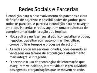 Redes Sociais e Parcerias
É condição para o desenvolvimento de parcerias a clara
definição de objetivos e possibilidades de ganhos para
todos os parceiro. A parceria é condição para se navegar
em rede. Parcerias e redes sugerem uma arquitetura de
complementaridade na ação que implica:
• Nova cultura no fazer social público (socializar o poder,
negociar, trabalhar com autonomias, flexibilizar,
compatibilizar tempos e processos de ação...)
• As redes precisam ser direcionadas, considerando as
vantagens em termos de articulação e atendimento
mais integral e integrado.
• O acesso e o uso de tecnologias de informação que
assegurem velocidade, interatividade e pró-atividade
dos agentes e organizações que se movem na rede.
 