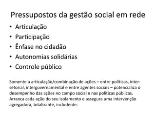 Pressupostos da gestão social em rede
• Articulação
• Participação
• Ênfase no cidadão
• Autonomias solidárias
• Controle público
Somente a articulação/combinação de ações – entre políticas, inter-
setorial, intergovernamental e entre agentes sociais – potencializa o
desempenho das ações no campo social e nas políticas públicas.
Arranca cada ação do seu isolamento e assegura uma intervenção
agregadora, totalizante, includente.
 