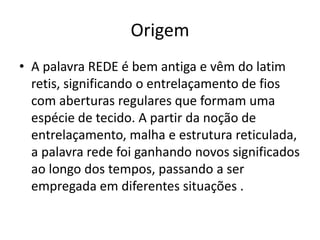Origem
• A palavra REDE é bem antiga e vêm do latim
retis, significando o entrelaçamento de fios
com aberturas regulares que formam uma
espécie de tecido. A partir da noção de
entrelaçamento, malha e estrutura reticulada,
a palavra rede foi ganhando novos significados
ao longo dos tempos, passando a ser
empregada em diferentes situações .
 