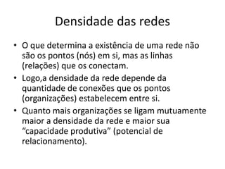 Densidade das redes
• O que determina a existência de uma rede não
são os pontos (nós) em si, mas as linhas
(relações) que os conectam.
• Logo,a densidade da rede depende da
quantidade de conexões que os pontos
(organizações) estabelecem entre si.
• Quanto mais organizações se ligam mutuamente
maior a densidade da rede e maior sua
“capacidade produtiva” (potencial de
relacionamento).
 