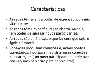 Características
• As redes têm grande poder de expansão, pois não
são lineares.
• As redes têm um configuração aberta, ou seja,
têm poder de agregar novos participantes.
• As redes são dinâmicas, o que faz com que sejam
ágeis e flexíveis.
• Conexões produzem conexões e, novos pontos
conectados, incorporam ao sistema as conexões
que carregam (um novo participante na rede traz
consigo suas parcerias para dentro dela).
 