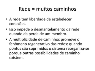 Rede = muitos caminhos
• A rede tem liberdade de estabelecer
conexões.
• Isso impede o desmantelamento da rede
quando da perda de um membro.
• A multiplicidade de caminhos promove o
fenômeno regenerativo das redes: quando
pontos são suprimidos o sistema reorganiza-se
porque outras possibilidades de caminho
existem.
 