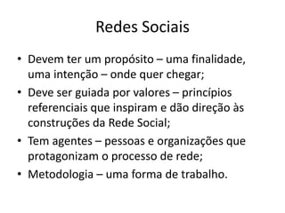 Redes Sociais
• Devem ter um propósito – uma finalidade,
uma intenção – onde quer chegar;
• Deve ser guiada por valores – princípios
referenciais que inspiram e dão direção às
construções da Rede Social;
• Tem agentes – pessoas e organizações que
protagonizam o processo de rede;
• Metodologia – uma forma de trabalho.
 
