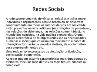 Redes Sociais
A rede sugere uma teia de vínculos, relações e ações entre
indivíduos e organizações. Elas se tecem ou se dissolvem
continuamente em todos os campos da vida em sociedade,
estão presentes na vida cotidiana (nas relações de parentesco,
nas relações de vizinhança, nas relações comunitárias), no
mundo dos negócios, na vida pública e entre elas. O que
explica a existência de múltiplas redes são as necessidades
humanas e sociais que colocam em movimento a busca de
interação e formação de vínculos afetivos, de apoio mútuo,
para empreendimentos etc.
Uma rede envolve processos de circulação, articulação,
participação, cooperação.
As redes podem assumir características mais duradouras ou
efêmeras, vínculos mais densos ou mais tênues, simples ou
complexos.
 