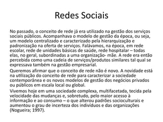 Redes Sociais
No passado, o conceito de rede já era utilizado na gestão dos serviços
sociais públicos. Acompanhava o modelo de gestão da época, ou seja,
um modelo centralizado e caracterizado pela hierarquização e
padronização na oferta de serviços. Falávamos, na época, em rede
escolar, rede de unidades básicas de saúde, rede hospitalar – todas
elas, no geral, subordinadas a uma organização- mãe. A rede era então
percebida como uma cadeia de serviços/produtos similares tal qual se
expressava também na gestão empresarial.
Queremos afirmar que o conceito de rede não é novo. A novidade está
na utilização do conceito de rede para caracterizar a sociedade
contemporânea e os novos modelos de gestão dos negócios privados
ou públicos em escala local ou global.
Vivemos hoje em uma sociedade complexa, multifacetada, tecida pela
velocidade das mudanças e, sobretudo, pelo maior acesso à
informação e ao consumo – o que alterou padrões socioculturais e
aumentou o grau de incerteza dos indivíduos e das organizações
(Nogueira; 1997).
 
