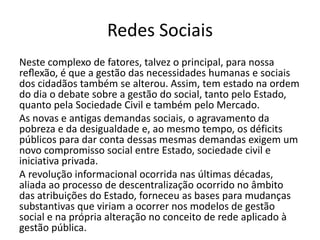 Redes Sociais
Neste complexo de fatores, talvez o principal, para nossa
reflexão, é que a gestão das necessidades humanas e sociais
dos cidadãos também se alterou. Assim, tem estado na ordem
do dia o debate sobre a gestão do social, tanto pelo Estado,
quanto pela Sociedade Civil e também pelo Mercado.
As novas e antigas demandas sociais, o agravamento da
pobreza e da desigualdade e, ao mesmo tempo, os déficits
públicos para dar conta dessas mesmas demandas exigem um
novo compromisso social entre Estado, sociedade civil e
iniciativa privada.
A revolução informacional ocorrida nas últimas décadas,
aliada ao processo de descentralização ocorrido no âmbito
das atribuições do Estado, forneceu as bases para mudanças
substantivas que viriam a ocorrer nos modelos de gestão
social e na própria alteração no conceito de rede aplicado à
gestão pública.
 