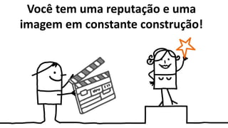 Você tem uma reputação e uma
imagem em constante construção!
 