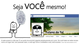 Seja você mesmo!
Fulano de Tal
A rede social é a vida real. É um ponto de encontro gigante perpetuamente em curso. Se você tratar as redes sociais
como um lugar real, com pessoas reais, e você agir como o verdadeiro você, terá sucesso. Fonte: http://www.brasilwsi.com.br/
 