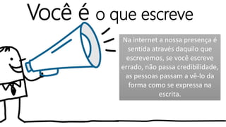 Você é o que escreve
Na internet a nossa presença é
sentida através daquilo que
escrevemos, se você escreve
errado, não passa credibilidade,
as pessoas passam a vê-lo da
forma como se expressa na
escrita.
 