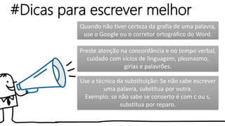 #Dicas para escrever melhor
Use a técnica da substituição: Se não sabe escrever
uma palavra, substitua por outra.
Exemplo: se não sabe se conserto é com c ou s,
substitua por reparo.
Quando não tiver certeza da grafia de uma palavra,
use o Google ou o corretor ortográfico do Word.
Preste atenção na concordância e no tempo verbal,
cuidado com vícios de linguagem, pleonasmo,
gírias e palavrões.
 
