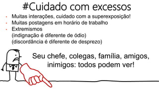 • Muitas interações, cuidado com a superexposição!
• Muitas postagens em horário de trabalho
• Extremismos
(indignação é diferente de ódio)
(discordância é diferente de desprezo)
#Cuidado com excessos
Seu chefe, colegas, família, amigos,
inimigos: todos podem ver!
 
