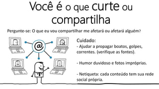 Você é o que curte ou
compartilha
Cuidado:
- Ajudar a propagar boatos, golpes,
correntes. (verifique as fontes).
- Humor duvidoso e fotos impróprias.
- Netiqueta: cada conteúdo tem sua rede
social própria.
Pergunte-se: O que eu vou compartilhar me afetará ou afetará alguém?
 