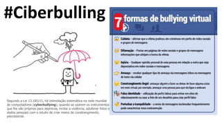 #Ciberbulling
Segundo a Lei 13.185/15, há intimidação sistemática na rede mundial
de computadores (cyberbullying), quando se usarem os instrumentos
que lhe são próprios para depreciar, incitar a violência, adulterar fotos e
dados pessoais com o intuito de criar meios de constrangimento
psicossocial.
 