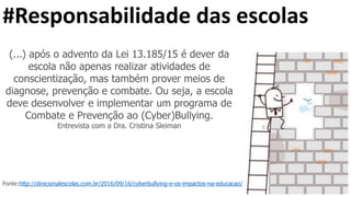 #Responsabilidade das escolas
(...) após o advento da Lei 13.185/15 é dever da
escola não apenas realizar atividades de
conscientização, mas também prover meios de
diagnose, prevenção e combate. Ou seja, a escola
deve desenvolver e implementar um programa de
Combate e Prevenção ao (Cyber)Bullying.
Entrevista com a Dra. Cristina Sleiman
Fonte:http://direcionalescolas.com.br/2016/09/16/cyberbullying-e-os-impactos-na-educacao/
 