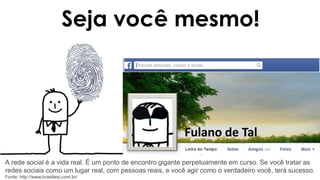 Seja você mesmo!
Fulano de Tal
A rede social é a vida real. É um ponto de encontro gigante perpetuamente em curso. Se você tratar as
redes sociais como um lugar real, com pessoas reais, e você agir como o verdadeiro você, terá sucesso.
Fonte: http://www.brasilwsi.com.br/
 