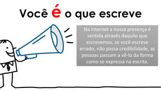 Você é o que escreve
Na internet a nossa presença é
sentida através daquilo que
escrevemos, se você escreve
errado, não passa credibilidade, as
pessoas passam a vê-lo da forma
como se expressa na escrita.
 