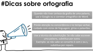 #Dicas sobre ortografia
Use a técnica da substituição: Se não sabe escrever
uma palavra, substitua por outra.
Exemplo: se não sabe se conserto é com c ou s,
substitua por reparo.
Quando não tiver certeza da grafia de uma palavra,
use o Google ou o corretor ortográfico do Word.
Preste atenção na concordância e no tempo verbal,
cuidado com vícios de linguagem, gírias e palavrões.
 