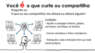 Você é o que curte ou compartilha
Cuidado:
- Ajudar a propagar boatos, golpes,
correntes. (verifique as fontes).
- Humor duvidoso e fotos impróprias.
- Netiqueta: cada conteúdo tem sua rede
social própria.
Pergunte-se:
O que eu vou compartilhar me afetará ou afetará alguém?
 