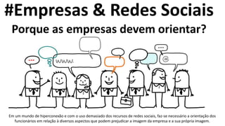 #Empresas & Redes Sociais
Porque as empresas devem orientar?
Em um mundo de hiperconexão e com o uso demasiado dos recursos de redes sociais, faz-se necessário a orientação dos
funcionários em relação à diversos aspectos que podem prejudicar a imagem da empresa e a sua própria imagem.
 