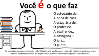 Você é o que faz
O estudante de...
A dona de casa...
A estagiária de...
O professor...
A auxiliar de..
A advogada...
O juiz...
O piloto...
Na sociedade, somos reconhecidos e identificados pelo que fazemos, então não é coerente achar que o que
fazemos nas redes sociais só diz respeito a nós, estamos intimamente ligados à nossa empresa.
 