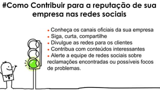 ● Conheça os canais oficiais da sua empresa
● Siga, curta, compartilhe
● Divulgue as redes para os clientes
● Contribua com conteúdos interessantes
● Alerte a equipe de redes sociais sobre
reclamações encontradas ou possíveis focos
de problemas.
#Como Contribuir para a reputação de sua
empresa nas redes sociais
 