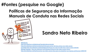 Políticas de Segurança da Informação
#Fontes (pesquise no Google)
Manuais de Conduta nas Redes Sociais
Sandro Neto Ribeiro
Referências:
http://pt.slideshare.net/gleidsong7/guiaderedessociaisvale
http://pt.slideshare.net/seniorsistemas/online-guia-senior-de-boas-prticas-nas-redes-sociais
Leo Palagi http://pt.slideshare.net/leopalagi/comunicao-no-o-que-voc-fala-mas-o-que-o-outro-entende
Rodrigo Chibiaqui http://pt.slideshare.net/chibiaqui/influencia-das-redes-sociais-neutra
http://pt.slideshare.net/laufranco/voc-nas-redes-sociais-dicas-para-no-prejudicar-sua-reputao-profissional-14905749
 