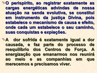O perispírito, ao registrar exatamente as cargas energéticas advindas de nossa atuação na senda evolutiva, se constitui em instrumento da justiça Divina, pois estabelece o mecanismo de causa e efeito, onde cada um estabelece o seu caminho, suas conquistas e expiações.  A  dor sofrida é exatamente igual a dor causada, e faz parte do processo de reequilíbrio dos Centros de Força. A energização que emanarmos nos reunirá ao meio e as companhias em que merecemos e precisamos viver.  
