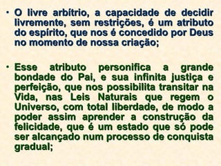 O livre arbítrio, a capacidade de decidir livremente, sem restrições, é um atributo do espírito, que nos é concedido por Deus no momento de nossa criação; Esse atributo personifica a grande bondade do Pai, e sua infinita justiça e perfeição, que nos possibilita transitar na Vida, nas Leis Naturais que regem o Universo, com total liberdade, de modo a poder assim aprender a construção da felicidade, que é um estado que só pode ser alcançado num processo de conquista gradual; 
