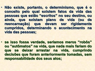 Não existe, portanto, o determinismo, que é o conceito pelo qual existem fatos da vida das pessoas que estão “escritos” no seu destino, ou ainda, que existam plano de vida (ou de reencarnação) que devam ser rigidamente cumpridos, determinando o acontecimento na vida das pessoas; se isso fosse verdade, seríamos meros “robôs” ou “autômatos” na vida, que nada mais fariam do que se deixar arrastar na vida, cumprindo decisões que foram anteriormente tomadas, sem responsabilidade dos seus atos; 